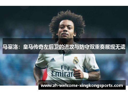 马塞洛:皇马传奇左后卫的进攻与防守双重奏展现无遗 马塞洛:皇马传奇左后卫的进攻与防守双重奏展现无遗